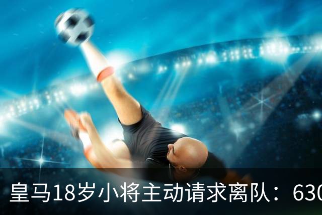 皇马18岁小将主动请求离队：6300万转会仅一年就想回老东家